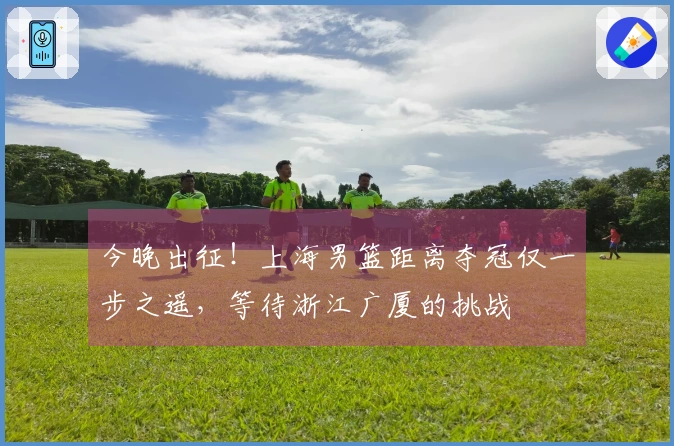 今晚出征！上海男篮距离夺冠仅一步之遥，等待浙江广厦的挑战