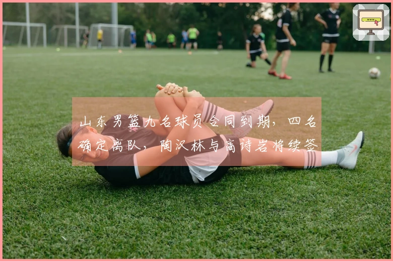 山东男篮九名球员合同到期，四名确定离队，陶汉林与高诗岩将续签！