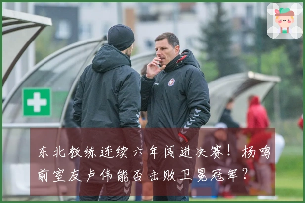 东北教练连续六年闯进决赛！杨鸣前室友卢伟能否击败卫冕冠军？