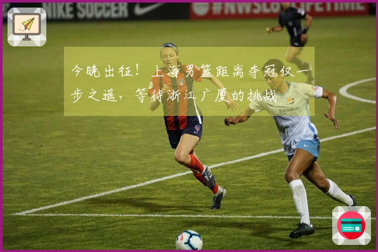 今晚出征！上海男篮距离夺冠仅一步之遥，等待浙江广厦的挑战